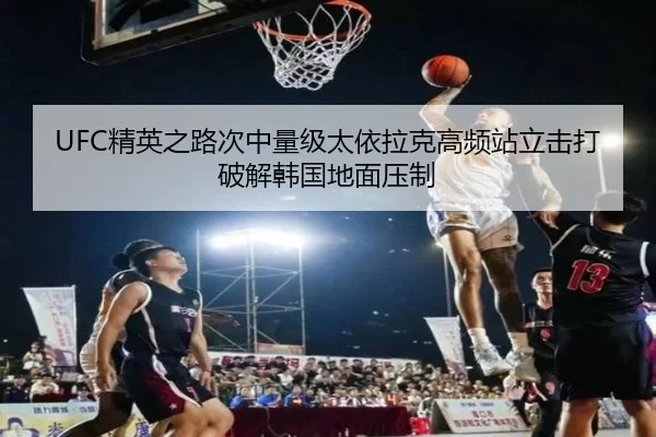 UFC精英之路次中量级太依拉克高频站立击打破解韩国地面压制